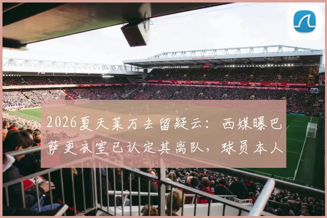2026夏天莱万去留疑云：西媒曝巴萨更衣室已认定其离队，球员本人为何至今沉默？最新动态解读