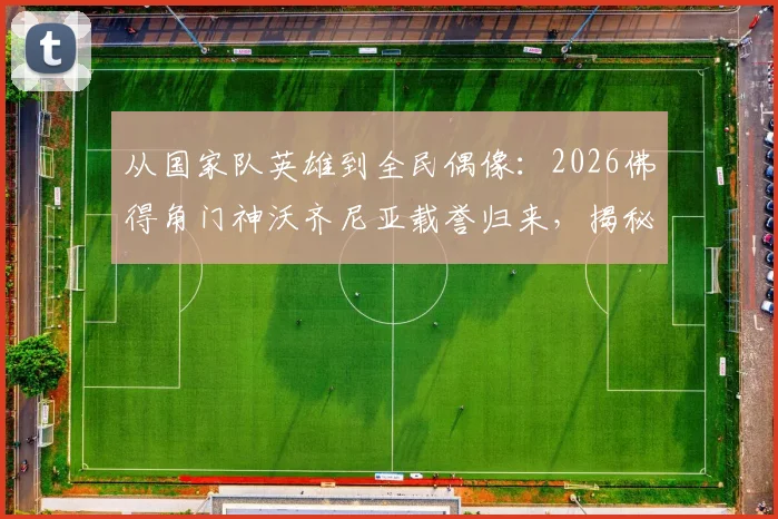 从国家队英雄到全民偶像：2026佛得角门神沃齐尼亚载誉归来，揭秘其受球迷夹道欢迎的幕后故事