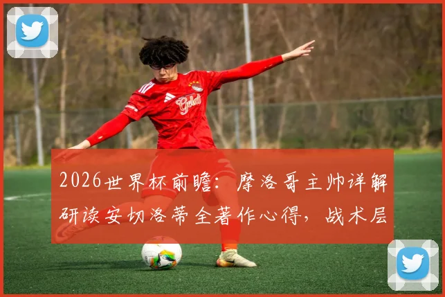2026世界杯前瞻：摩洛哥主帅详解研读安切洛蒂全著作心得，战术层面或成关键优势