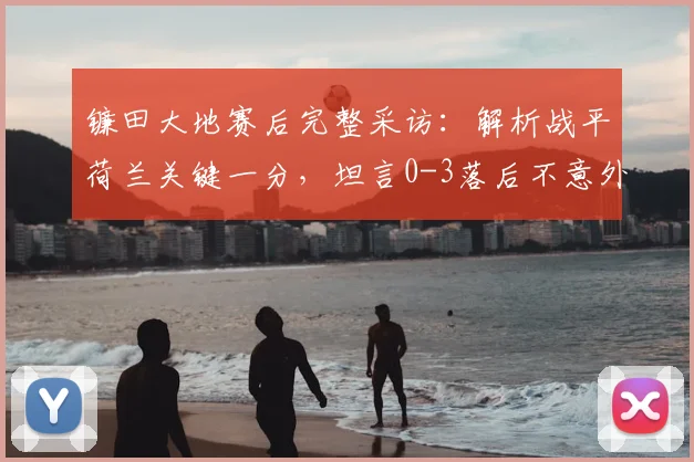 镰田大地赛后完整采访：解析战平荷兰关键一分，坦言0-3落后不意外，展望2026世界杯争冠前景