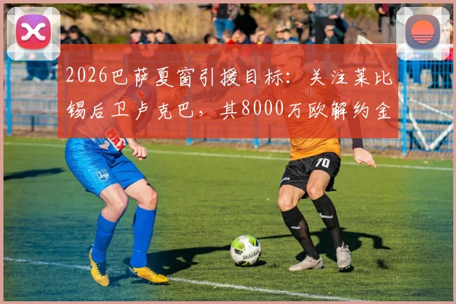 2026巴萨夏窗引援目标：关注莱比锡后卫卢克巴，其8000万欧解约金条款成焦点，技术特点及转会可能性分析